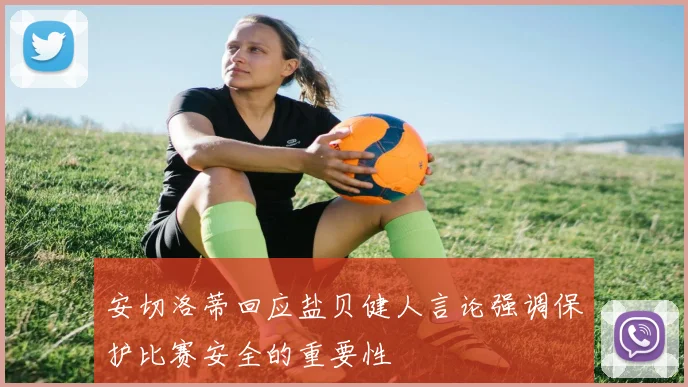 安切洛蒂回应盐贝健人言论强调保护比赛安全的重要性
