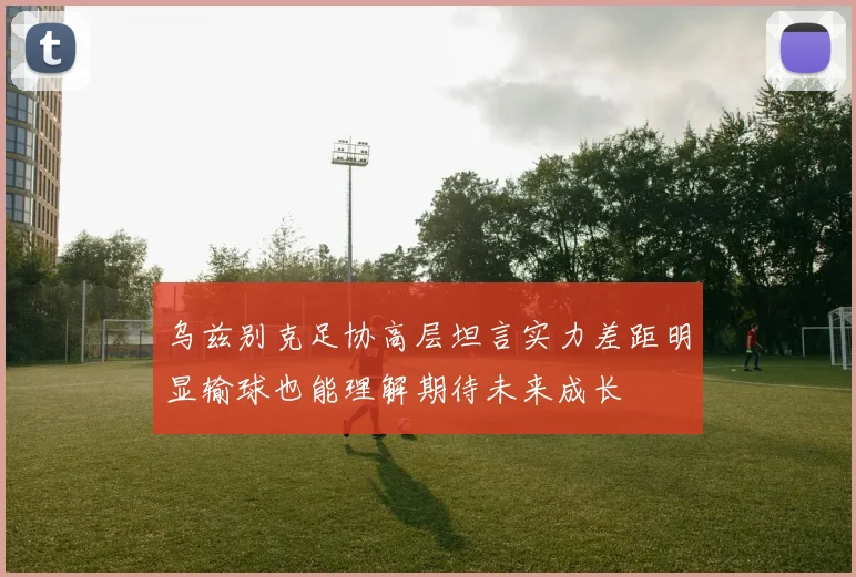 乌兹别克足协高层坦言实力差距明显输球也能理解期待未来成长