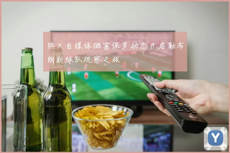 热火自媒体晒富保罗动态开启勒布朗新球队观察之旅