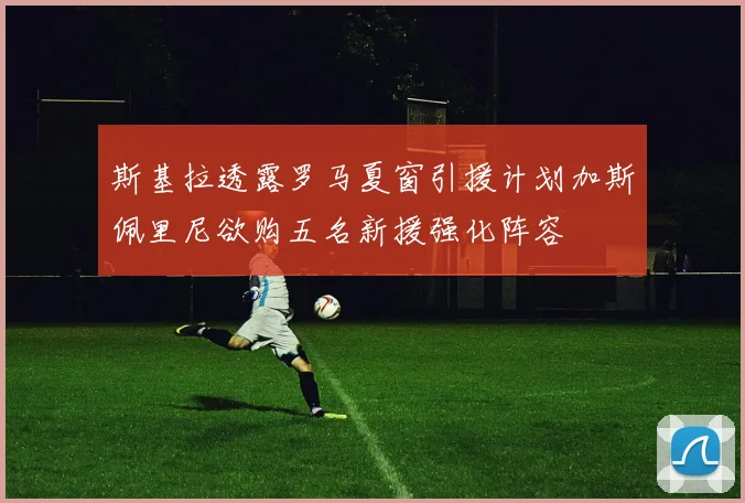 斯基拉透露罗马夏窗引援计划加斯佩里尼欲购五名新援强化阵容