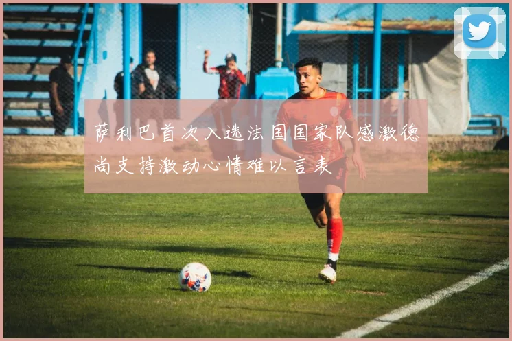 萨利巴首次入选法国国家队感激德尚支持激动心情难以言表