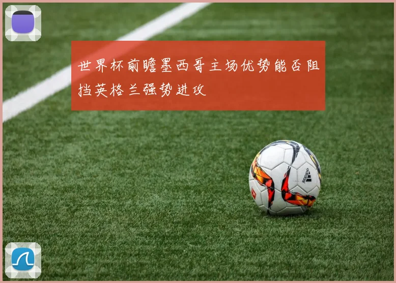 世界杯前瞻墨西哥主场优势能否阻挡英格兰强势进攻