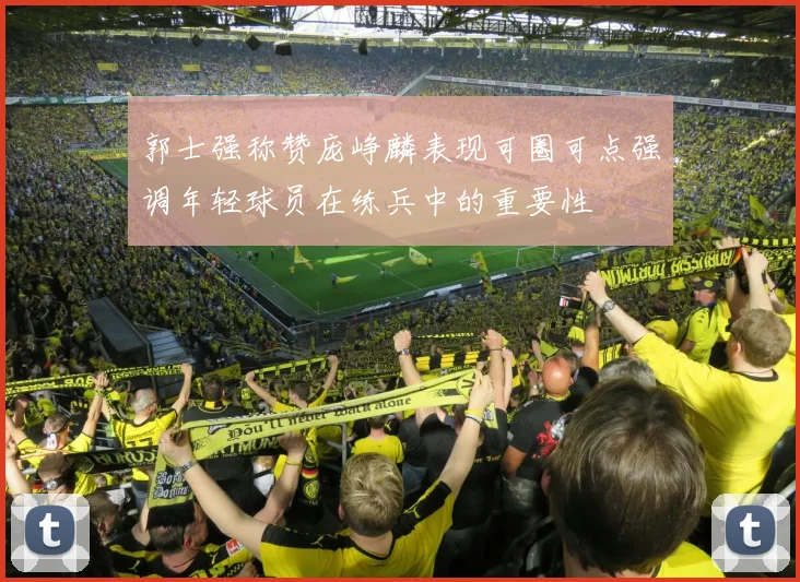 郭士强称赞庞峥麟表现可圈可点强调年轻球员在练兵中的重要性