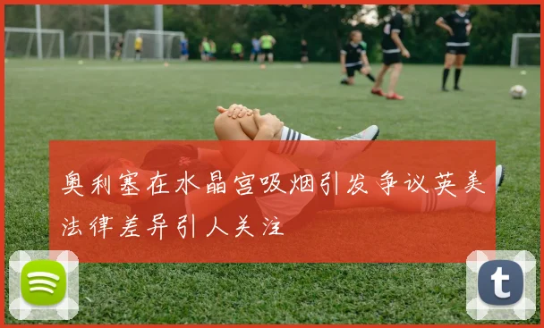 奥利塞在水晶宫吸烟引发争议英美法律差异引人关注