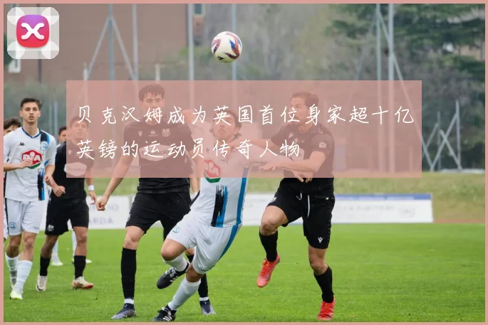 贝克汉姆成为英国首位身家超十亿英镑的运动员传奇人物