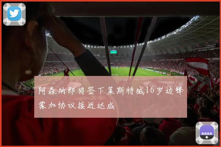 阿森纳即将签下莱斯特城16岁边锋蒙加协议接近达成