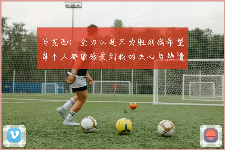 马克西：全力以赴只为胜利我希望每个人都能感受到我的决心与热情