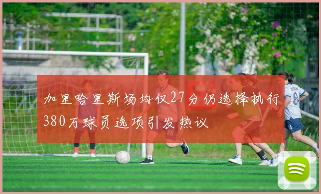 加里哈里斯场均仅27分仍选择执行380万球员选项引发热议