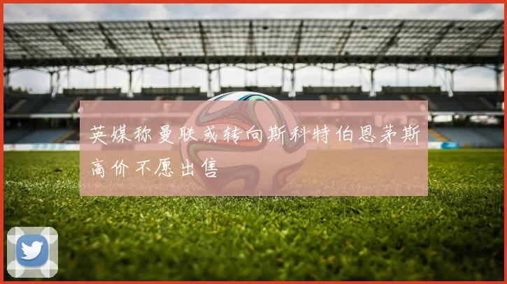 英媒称曼联或转向斯科特伯恩茅斯高价不愿出售