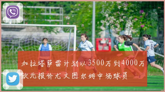 加拉塔萨雷计划以3500万到4000万欧元报价尤文图尔姆中场球员