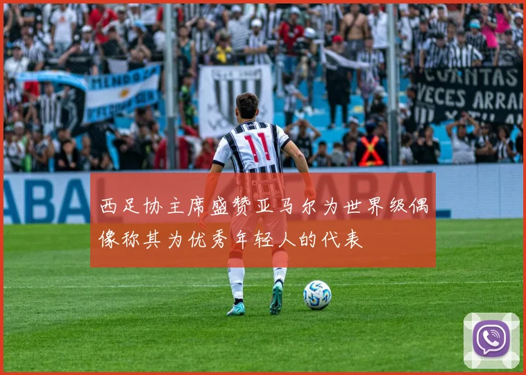 西足协主席盛赞亚马尔为世界级偶像称其为优秀年轻人的代表