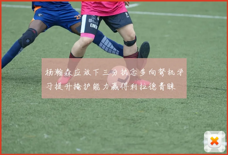 杨瀚森应放下三分执念多向弩机学习提升掩护能力赢得利拉德青睐