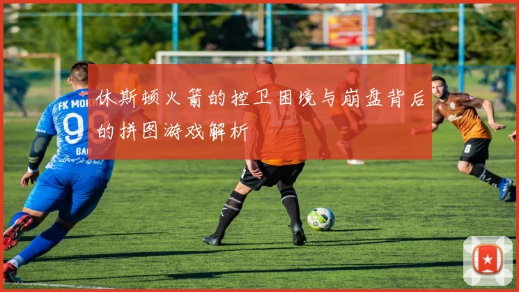 休斯顿火箭的控卫困境与崩盘背后的拼图游戏解析