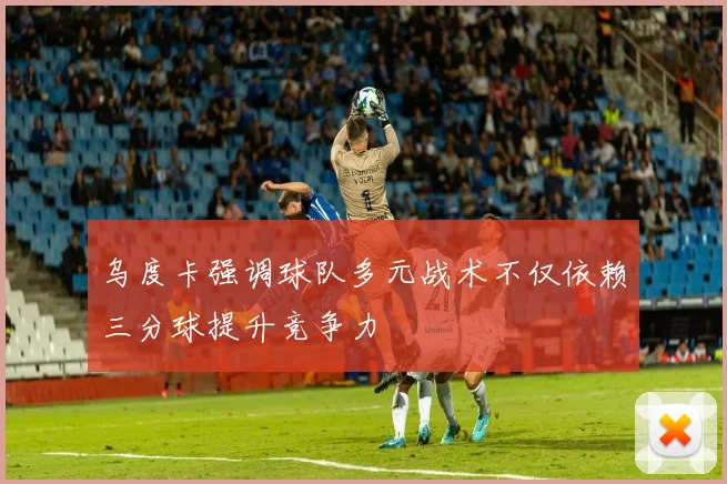 乌度卡强调球队多元战术不仅依赖三分球提升竞争力