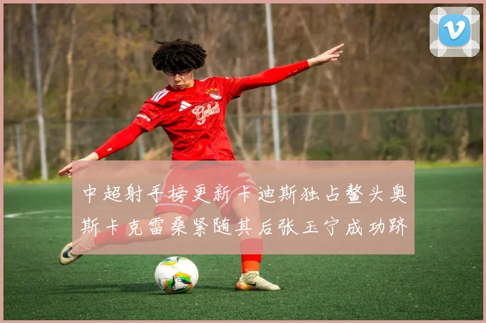 中超射手榜更新卡迪斯独占鳌头奥斯卡克雷桑紧随其后张玉宁成功跻身前十