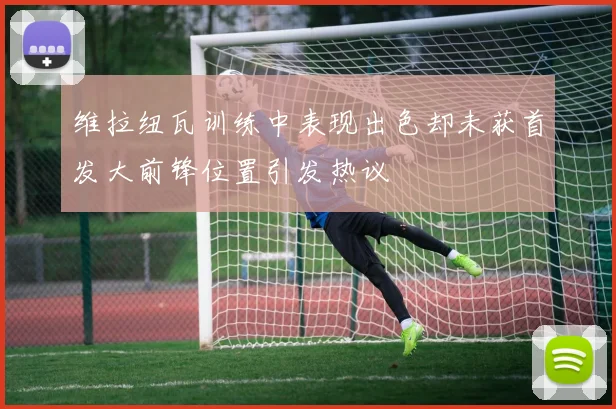 维拉纽瓦训练中表现出色却未获首发大前锋位置引发热议