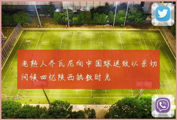老熟人乔瓦尼向中国球迷致以亲切问候回忆陕西执教时光