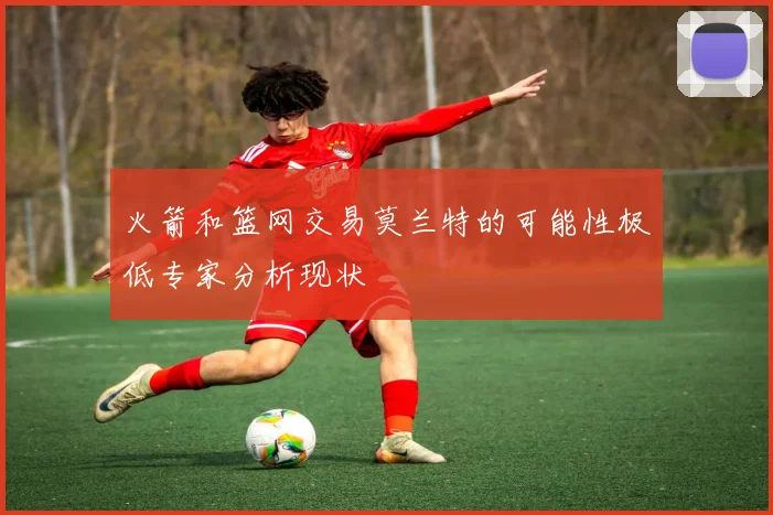 火箭和篮网交易莫兰特的可能性极低专家分析现状