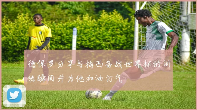 德保罗分享与梅西备战世界杯的训练瞬间并为他加油打气