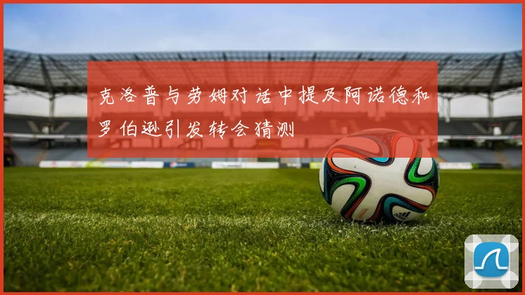 克洛普与劳姆对话中提及阿诺德和罗伯逊引发转会猜测